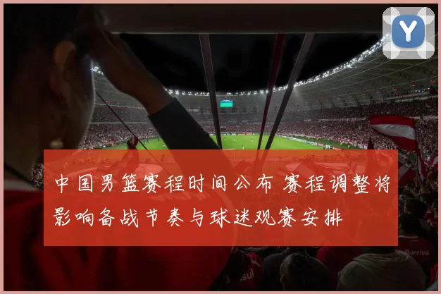 中国男篮赛程时间公布 赛程调整将影响备战节奏与球迷观赛安排