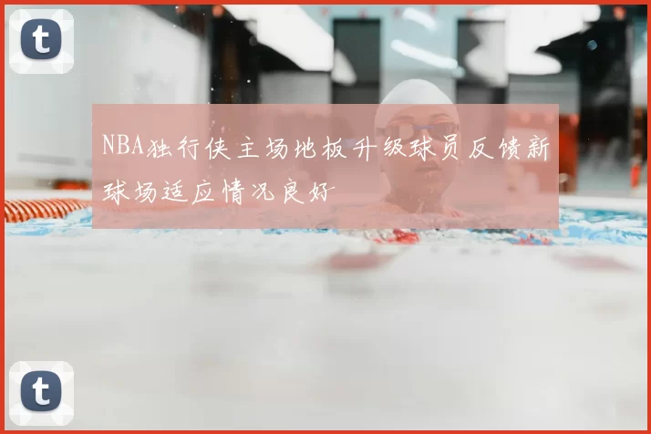 NBA独行侠主场地板升级球员反馈新球场适应情况良好