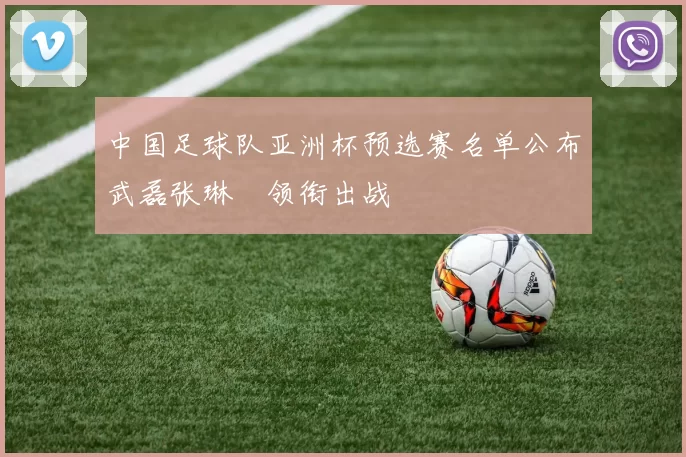 中国足球队亚洲杯预选赛名单公布武磊张琳芃领衔出战