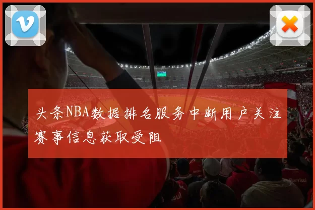 头条NBA数据排名服务中断用户关注赛事信息获取受阻