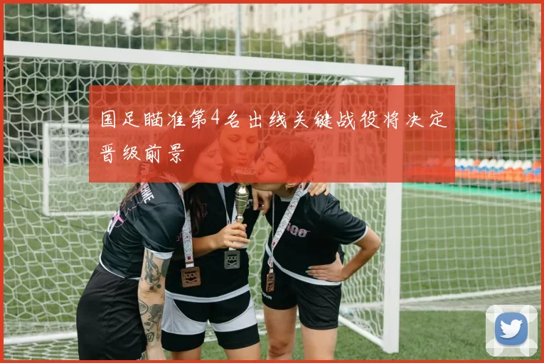 国足瞄准第4名出线关键战役将决定晋级前景