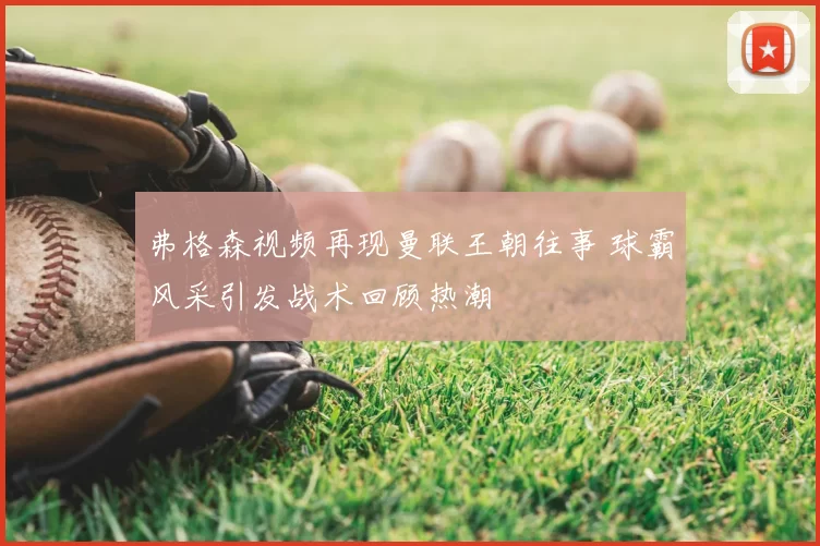 弗格森视频再现曼联王朝往事 球霸风采引发战术回顾热潮