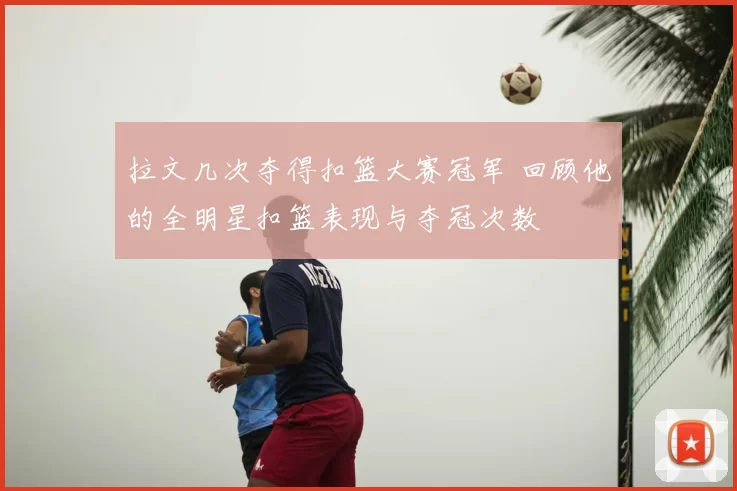 拉文几次夺得扣篮大赛冠军 回顾他的全明星扣篮表现与夺冠次数