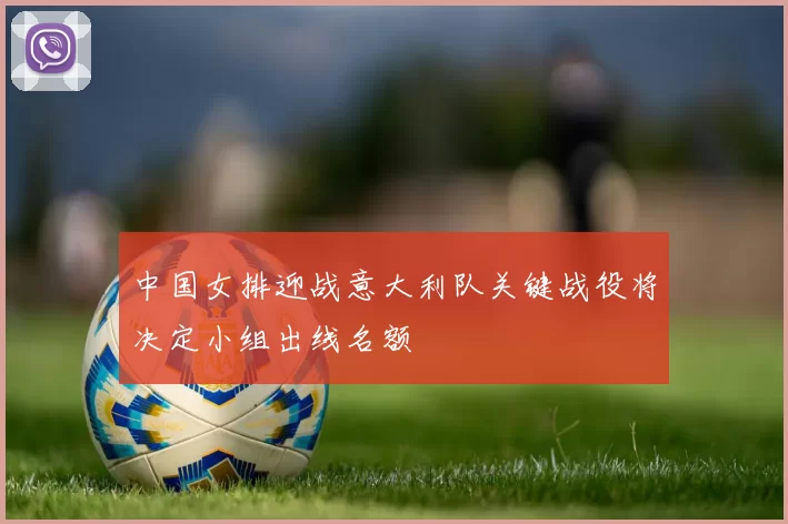 中国女排迎战意大利队关键战役将决定小组出线名额