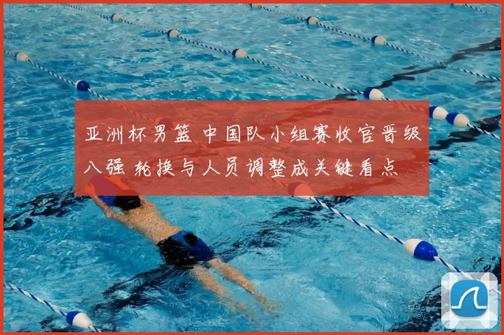 亚洲杯男篮 中国队小组赛收官晋级八强 轮换与人员调整成关键看点