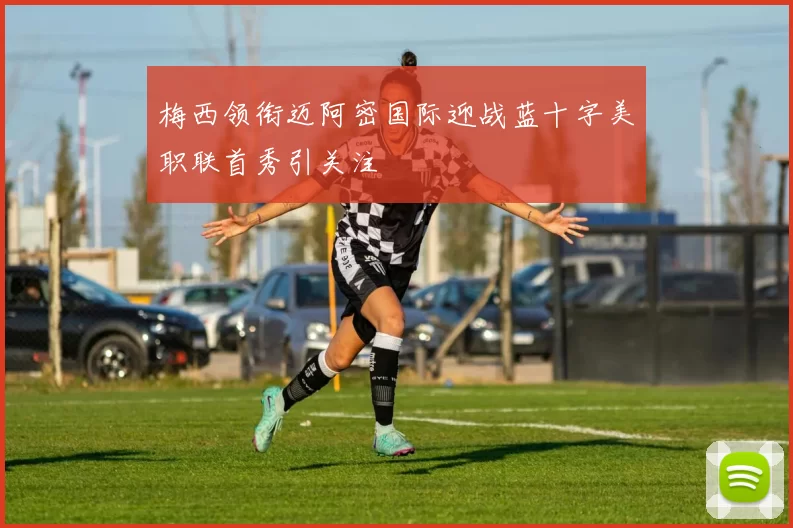梅西领衔迈阿密国际迎战蓝十字美职联首秀引关注