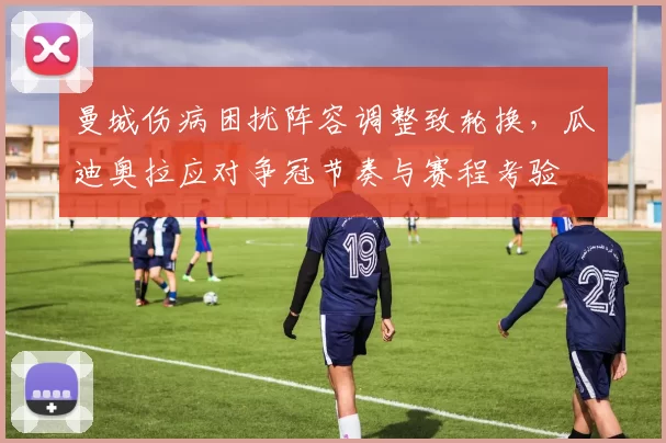 曼城伤病困扰阵容调整致轮换,瓜迪奥拉应对争冠节奏与赛程考验