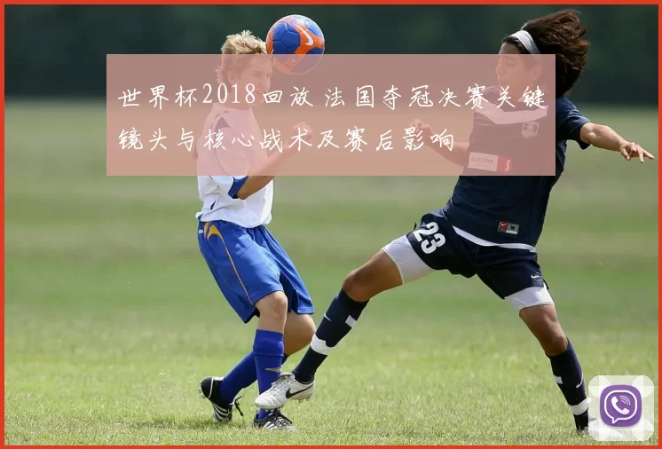 世界杯2018回放 法国夺冠决赛关键镜头与核心战术及赛后影响