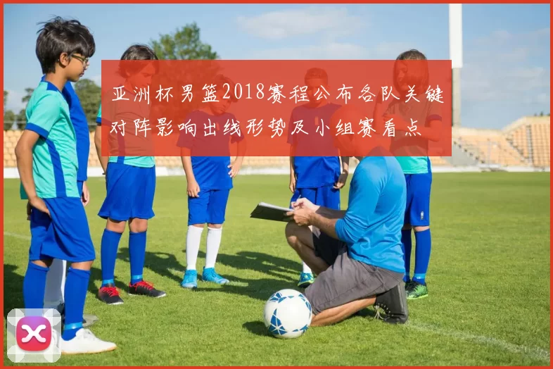 亚洲杯男篮2018赛程公布各队关键对阵影响出线形势及小组赛看点