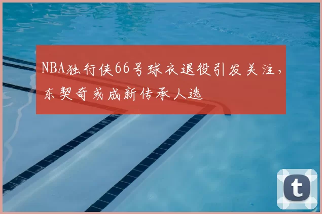 NBA独行侠66号球衣退役引发关注,东契奇或成新传承人选