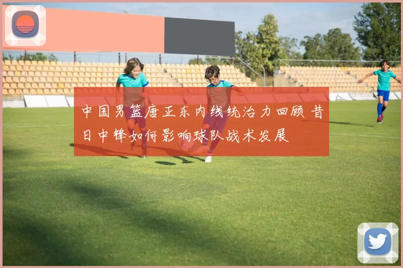 中国男篮唐正东内线统治力回顾 昔日中锋如何影响球队战术发展
