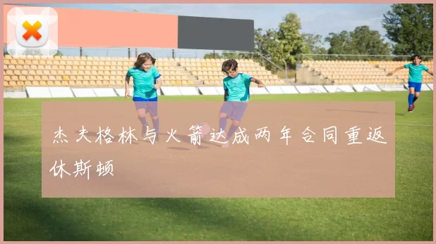 杰夫格林与火箭达成两年合同重返休斯顿