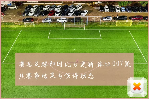 澳客足球即时比分更新 体坛007聚焦赛事结果与伤停动态