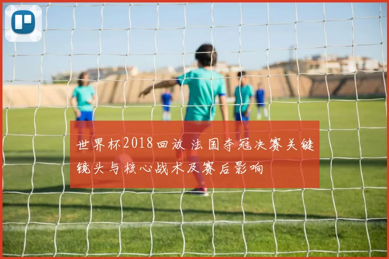 世界杯2018回放 法国夺冠决赛关键镜头与核心战术及赛后影响