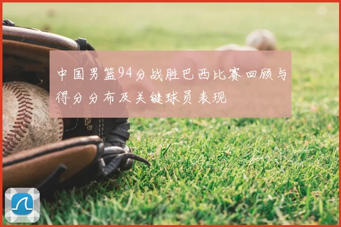 中国男篮94分战胜巴西比赛回顾与得分分布及关键球员表现