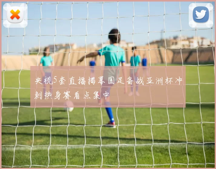 央视5套直播揭幕国足备战亚洲杯冲刺热身赛看点集中