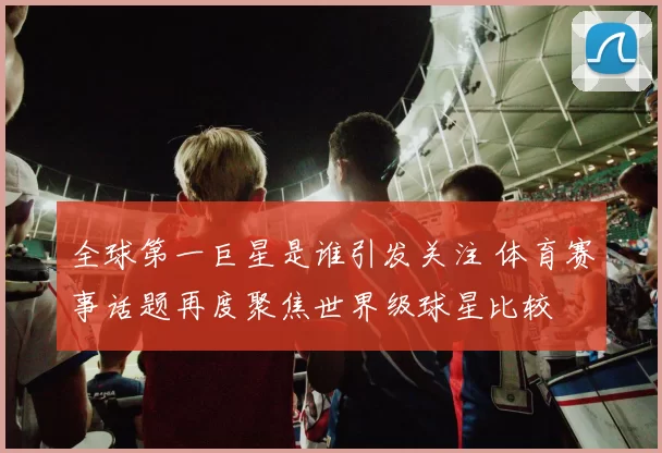 全球第一巨星是谁引发关注 体育赛事话题再度聚焦世界级球星比较