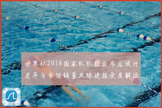 世界杯2018国家队队服发布后设计差异与市场销量及球迷接受度解读