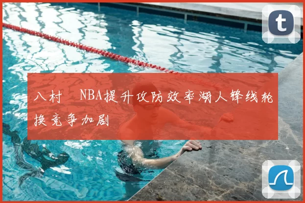 八村塁NBA提升攻防效率湖人锋线轮换竞争加剧