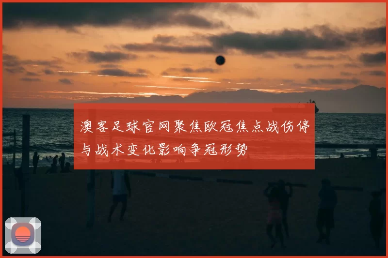 澳客足球官网聚焦欧冠焦点战伤停与战术变化影响争冠形势