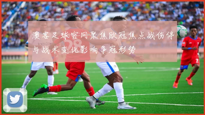 澳客足球官网聚焦欧冠焦点战伤停与战术变化影响争冠形势