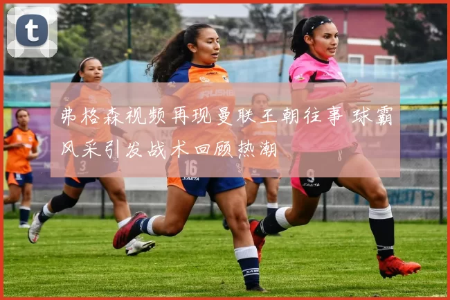 弗格森视频再现曼联王朝往事 球霸风采引发战术回顾热潮