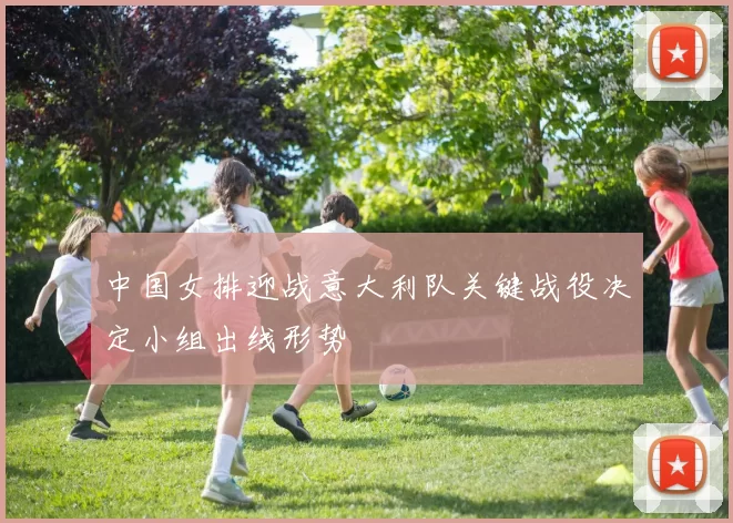 中国女排迎战意大利队关键战役决定小组出线形势