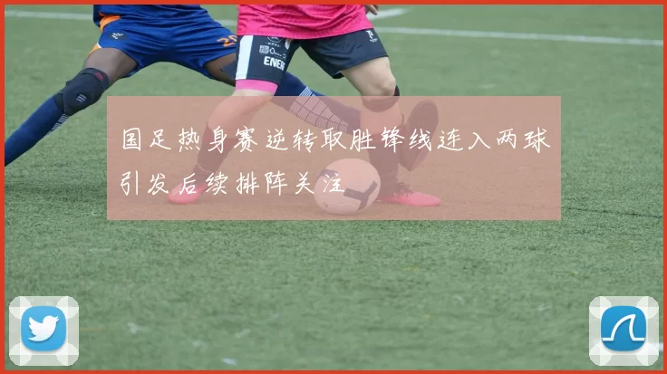 国足热身赛逆转取胜锋线连入两球引发后续排阵关注