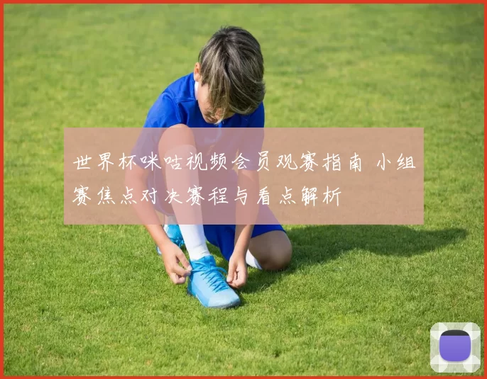 世界杯咪咕视频会员观赛指南 小组赛焦点对决赛程与看点解析