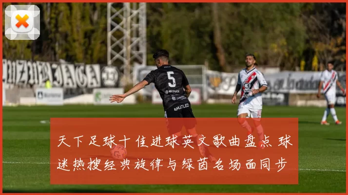 天下足球十佳进球英文歌曲盘点 球迷热搜经典旋律与绿茵名场面同步回顾