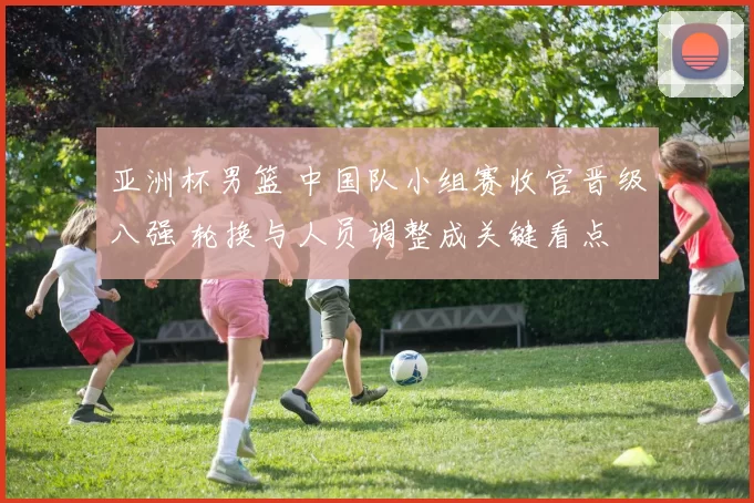 亚洲杯男篮 中国队小组赛收官晋级八强 轮换与人员调整成关键看点